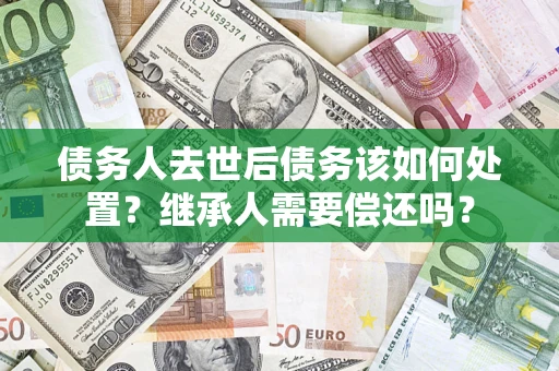 武汉债务人去世后债务该如何处置？继承人需要偿还吗？