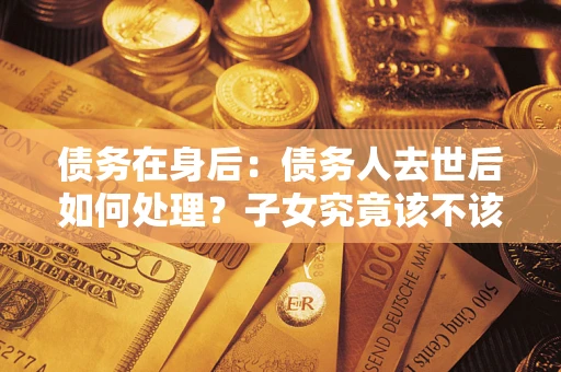 武汉债务在身后：债务人去世后如何处理？子女究竟该不该还钱？