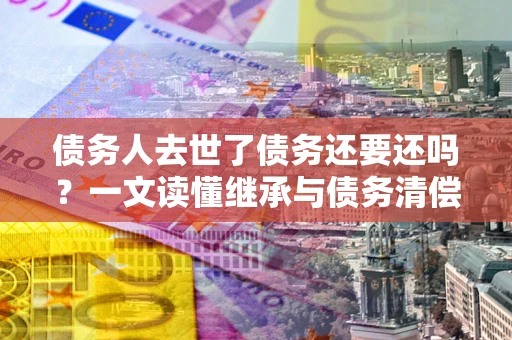 武汉债务人去世了债务还要还吗？一文读懂继承与债务清偿